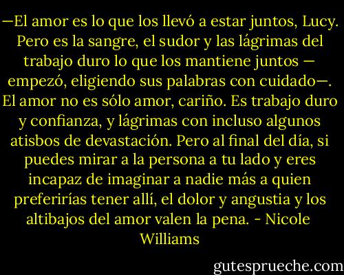 —El amor es lo que los llevó a estar juntos, Lucy. Pero es la sangre, el sudor y las lágrimas del trabajo duro lo que los mantiene juntos — empezó, eligiendo sus palabras con cuidado—. El amor no es sólo amor, cariño. Es trabajo duro y confianza, y lágrimas con incluso algunos atisbos de devastación. Pero al final del día, si puedes mirar a la persona a tu lado y eres incapaz de imaginar a nadie más a quien preferirías tener allí, el dolor y angustia y los altibajos del amor valen la pena. - Nicole  Williams