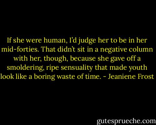 If she were human, I’d judge her to be in her mid-forties. That didn’t sit in a negative column with her, though, because she gave off a smoldering, ripe sensuality that made youth look like a boring waste of time. - Jeaniene Frost