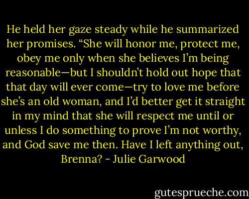 He held her gaze steady while he summarized her promises. “She will honor me, protect me, obey me only when she believes I’m being reasonable—but I shouldn’t hold out hope that that day will ever come—try to love me before she’s an old woman, and I’d better get it straight in my mind that she will respect me until or unless I do something to prove I’m not worthy, and God save me then. Have I left anything out, Brenna? - Julie Garwood
