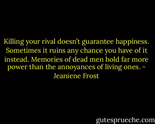 Killing your rival doesn’t guarantee happiness. Sometimes it ruins any chance you have of it instead. Memories of dead men hold far more power than the annoyances of living ones. - Jeaniene Frost