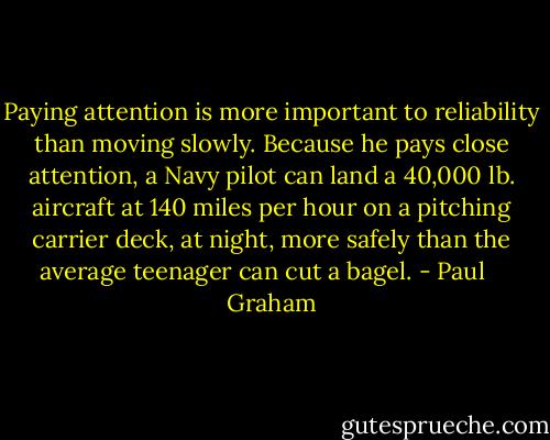 Paying attention is more important to reliability than moving slowly. Because he pays close attention, a Navy pilot can land a 40,000 lb. aircraft at 140 miles per hour on a pitching carrier deck, at night, more safely than the average teenager can cut a bagel. - Paul    Graham