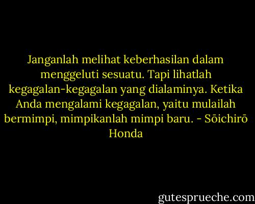 Janganlah melihat keberhasilan dalam menggeluti sesuatu. Tapi lihatlah kegagalan-kegagalan yang dialaminya. Ketika Anda mengalami kegagalan, yaitu mulailah bermimpi, mimpikanlah mimpi baru. - Sōichirō Honda