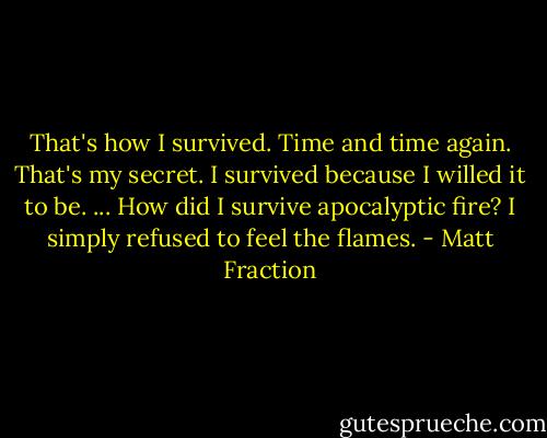 That's how I survived. Time and time again. That's my secret. I survived because I willed it to be. ... How did I survive apocalyptic fire? I simply refused to feel the flames. - Matt Fraction
