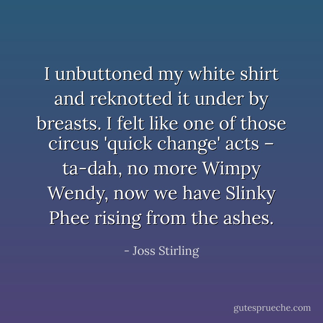 I unbuttoned my white shirt and reknotted it under by breasts. I felt like one of those circus 'quick change' acts – ta-dah, no more Wimpy Wendy, now we have Slinky Phee rising from the ashes. - Joss Stirling