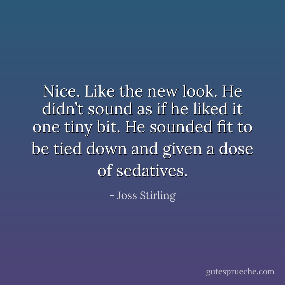 Nice. Like the new look. He didn’t sound as if he liked it one tiny bit. He sounded fit to be tied down and given a dose of sedatives. - Joss Stirling