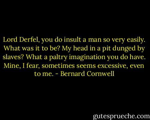 Lord Derfel, you do insult a man so very easily. What was it to be? My head in a pit dunged by slaves? What a paltry imagination you do have. Mine, I fear, sometimes seems excessive, even to me. - Bernard Cornwell