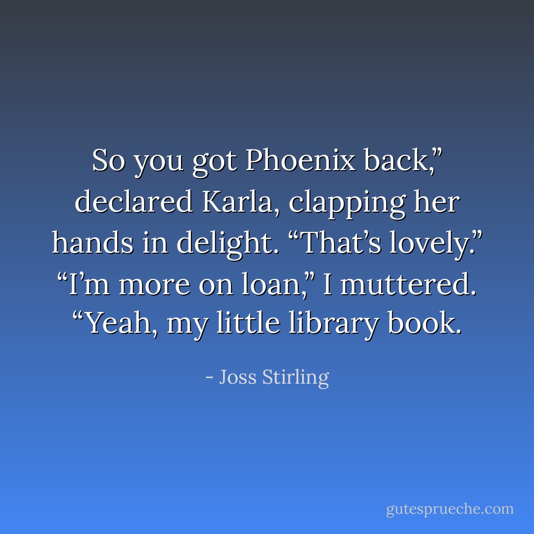 So you got Phoenix back,” declared Karla, clapping her hands in delight. “That’s lovely.”<br />“I’m more on loan,” I muttered.<br />“Yeah, my little library book. - Joss Stirling