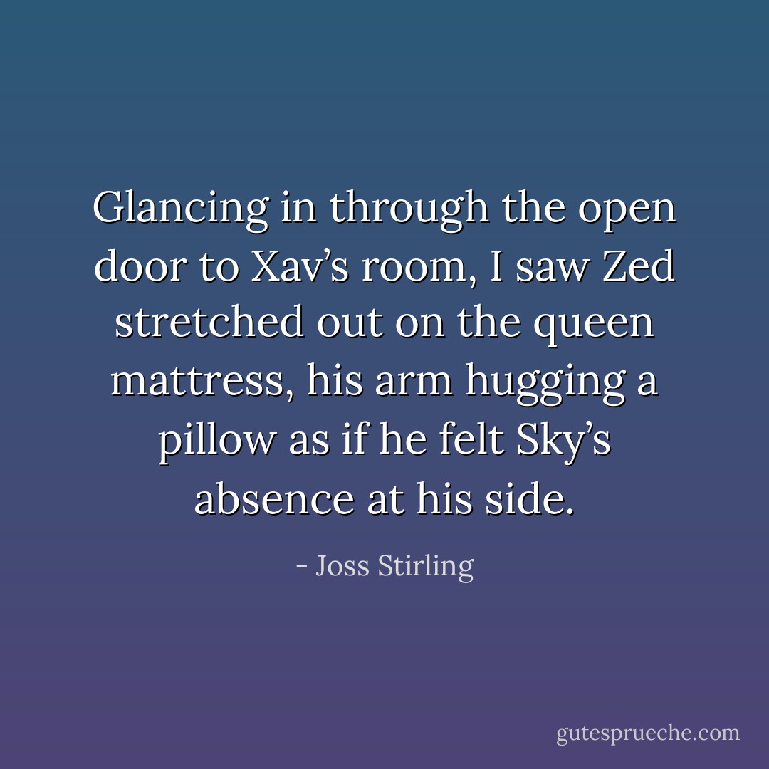 Glancing in through the open door to Xav’s room, I saw Zed stretched out on the queen mattress, his arm hugging a pillow as if he felt Sky’s absence at his side. - Joss Stirling