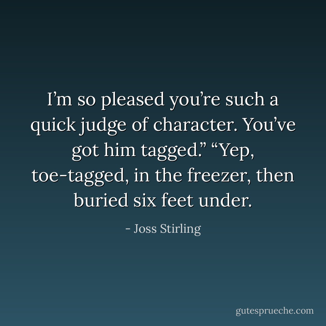 I’m so pleased you’re such a quick judge of character. You’ve got him tagged.”<br />“Yep, toe-tagged, in the freezer, then buried six feet under. - Joss Stirling