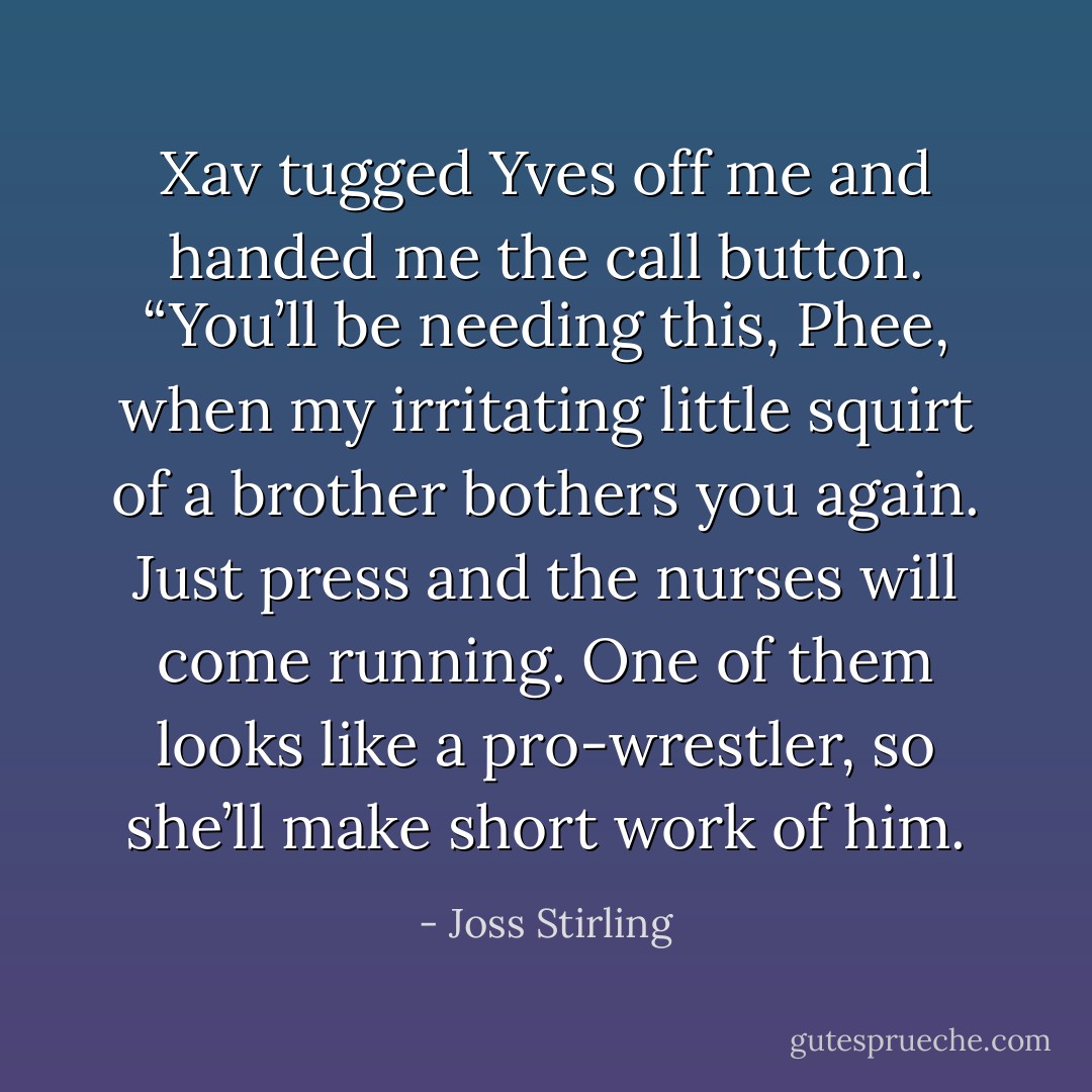 Xav tugged Yves off me and handed me the call button. “You’ll be needing this, Phee, when my irritating little squirt of a brother bothers you again. Just press and the nurses will come running. One of them looks like a pro-wrestler, so she’ll make short work of him. - Joss Stirling