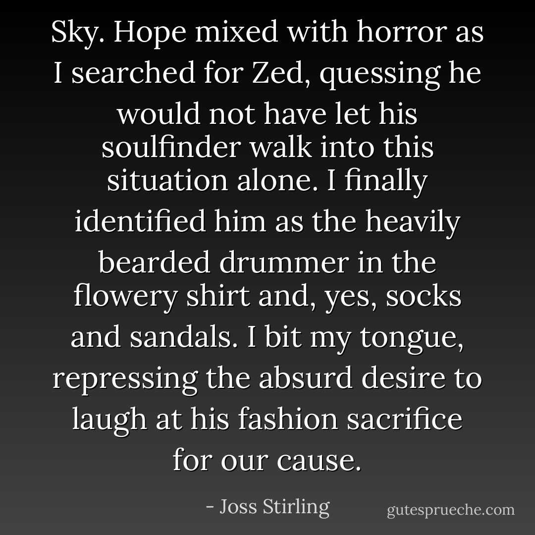 Sky. Hope mixed with horror as I searched for Zed, quessing he would not have let his soulfinder walk into this situation alone. I finally identified him as the heavily bearded drummer in the flowery shirt and, yes, socks and sandals. I bit my tongue, repressing the absurd desire to laugh at his fashion sacrifice for our cause. - Joss Stirling