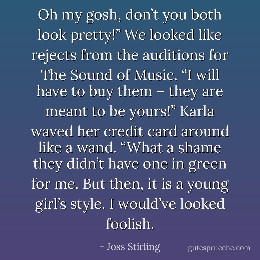 Oh my gosh, don’t you both look pretty!” We looked like rejects from the auditions for The Sound of Music.<br />“I will have to buy them – they are meant to be yours!” Karla waved her credit card around like a wand.<br />“What a shame they didn’t have one in green for me. But then, it is a young girl’s style. I would’ve looked foolish. - Joss Stirling