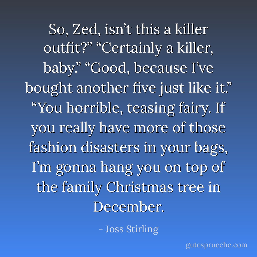 So, Zed, isn’t this a killer outfit?”<br />“Certainly a killer, baby.”<br />“Good, because I’ve bought another five just like it.”<br />“You horrible, teasing fairy. If you really have more of those fashion disasters in your bags, I’m gonna hang you on top of the family Christmas tree in December. - Joss Stirling