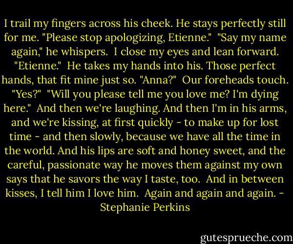 I trail my fingers across his cheek. He stays perfectly still for me. "Please stop apologizing, Etienne."<br /><br />"Say my name again," he whispers.<br /><br />I close my eyes and lean forward. "Etienne."<br /><br />He takes my hands into his. Those perfect hands, that fit mine just so. "Anna?"<br /><br />Our foreheads touch. "Yes?"<br /><br />"Will you please tell me you love me? I'm dying here."<br /><br />And then we're laughing. And then I'm in his arms, and we're kissing, at first quickly - to make up for lost time - and then slowly, because we have all the time in the world. And his lips are soft and honey sweet, and the careful, passionate way he moves them against my own says that he savors the way I taste, too.<br /><br />And in between kisses, I tell him I love him.<br /><br />Again and again and again. - Stephanie Perkins