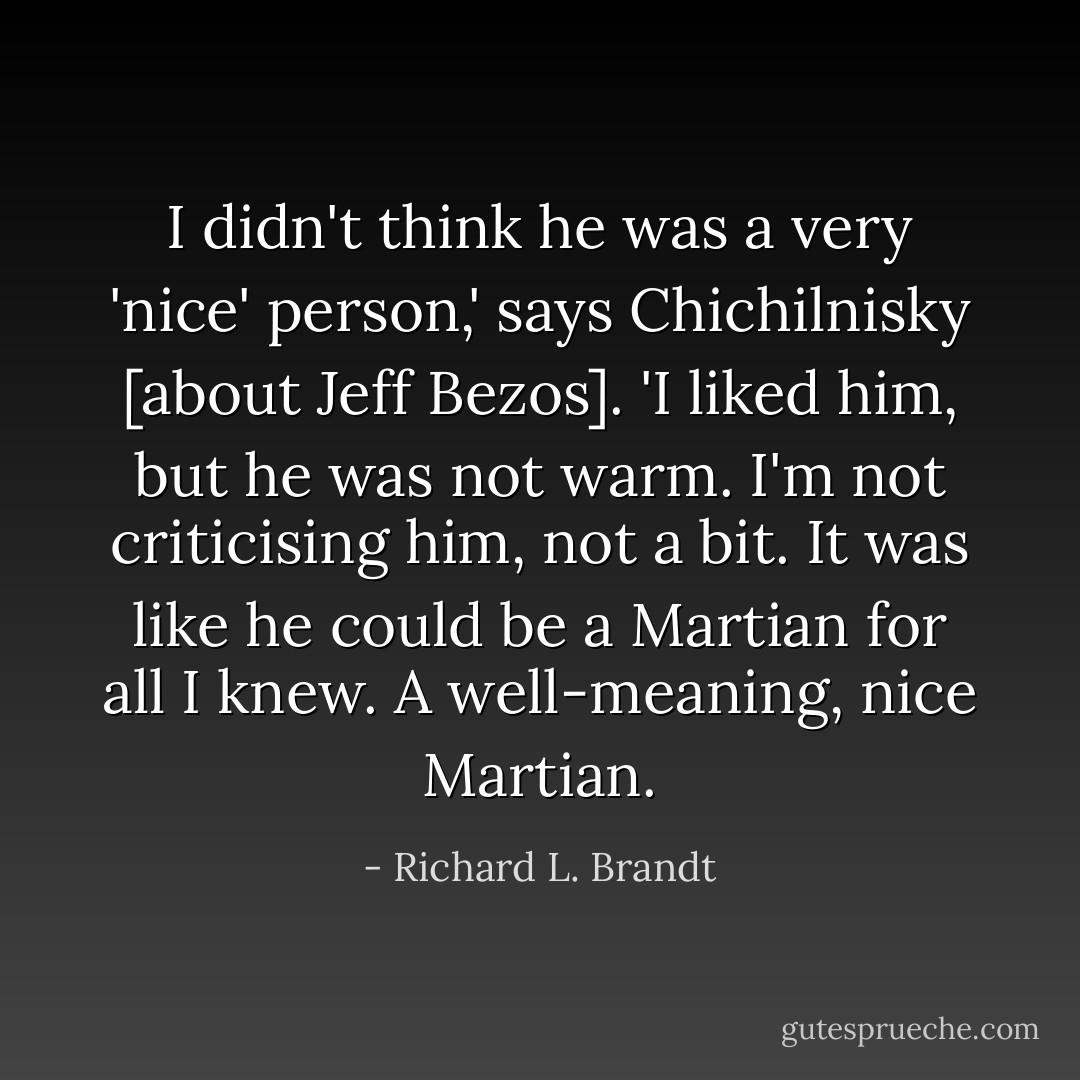 I didn't think he was a very 'nice' person,' says Chichilnisky [about Jeff Bezos]. 'I liked him, but he was not warm. I'm not criticising him, not a bit. It was like he could be a Martian for all I knew. A well-meaning, nice Martian. - Richard L. Brandt