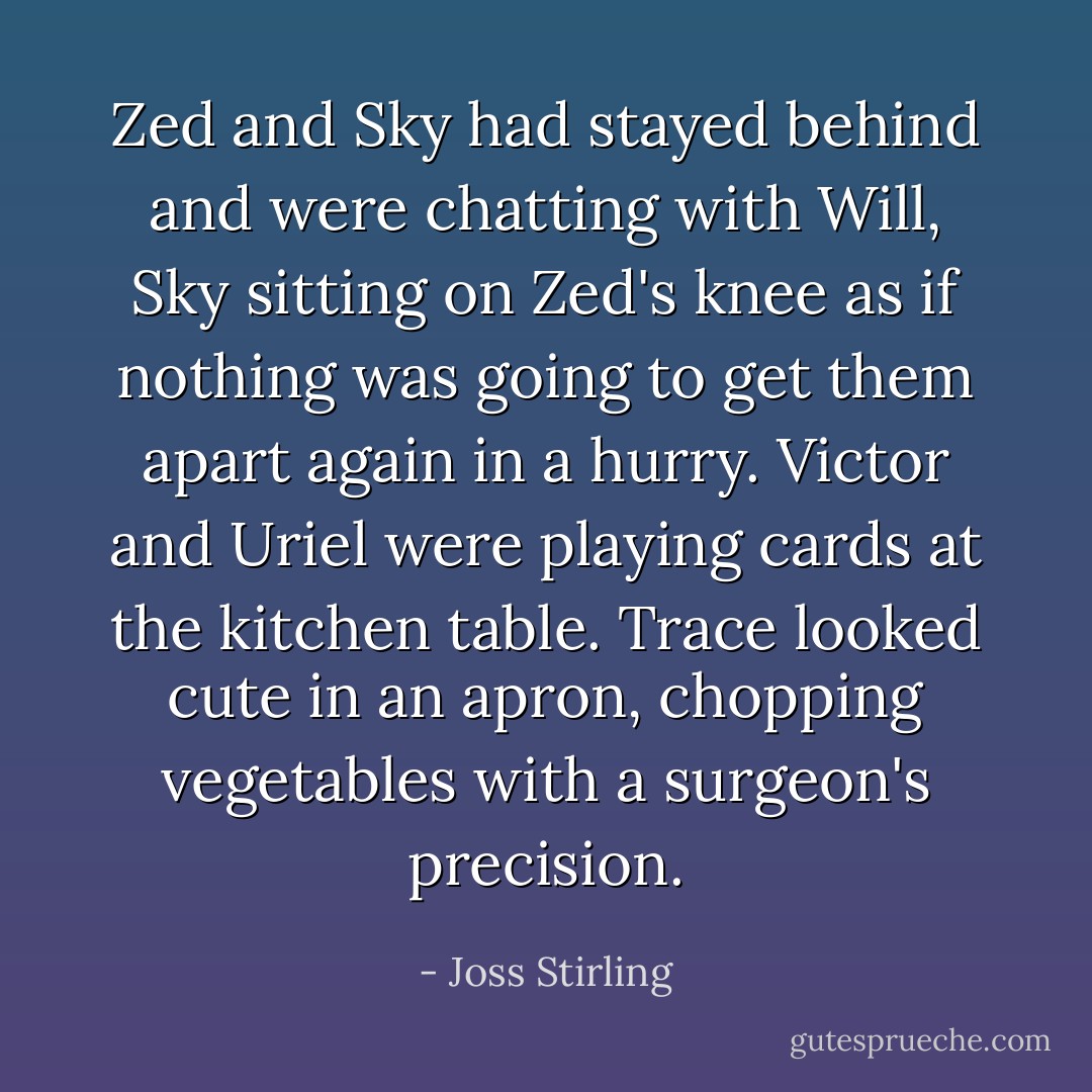 Zed and Sky had stayed behind and were chatting with Will, Sky sitting on Zed's knee as if nothing was going to get them apart again in a hurry. Victor and Uriel were playing cards at the kitchen table. Trace looked cute in an apron, chopping vegetables with a surgeon's precision. - Joss Stirling