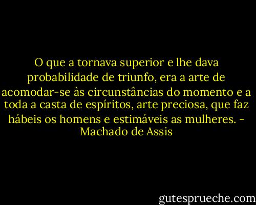 O que a tornava superior e lhe dava probabilidade de triunfo, era a arte de acomodar-se às circunstâncias do momento e a toda a casta de espíritos, arte<br />preciosa, que faz hábeis os homens e estimáveis as mulheres. - Machado de Assis