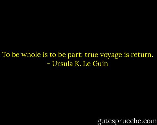 To be whole is to be part; true voyage is return. - Ursula K. Le Guin