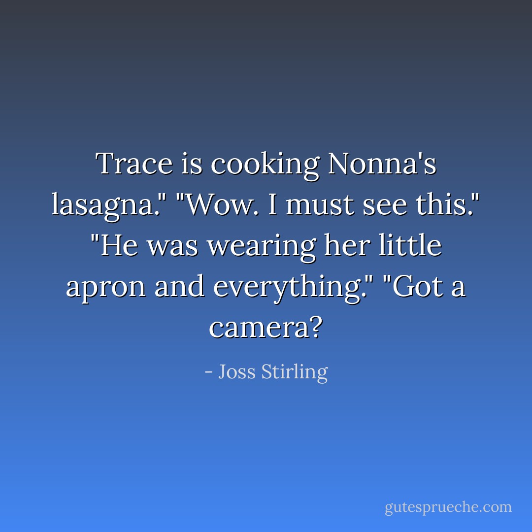 Trace is cooking Nonna's lasagna."<br />"Wow. I must see this."<br />"He was wearing her little apron and everything."<br />"Got a camera? - Joss Stirling