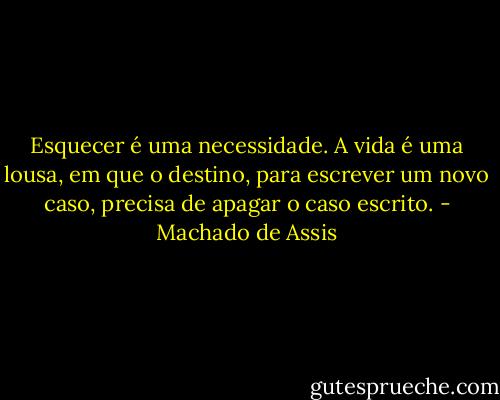 Esquecer é uma necessidade. A vida é uma lousa, em que o destino, para escrever um novo caso, precisa de apagar o caso escrito. - Machado de Assis