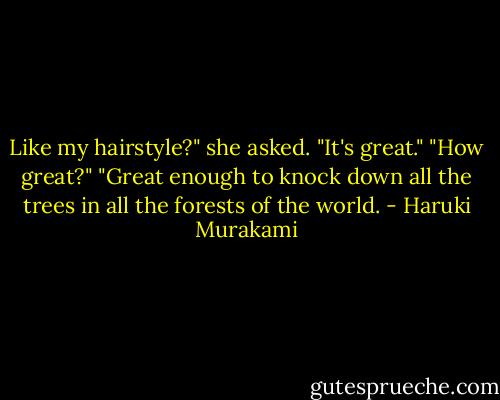 Like my hairstyle?" she asked.<br />"It's great."<br />"How great?"<br />"Great enough to knock down all the trees in all the forests of the world. - Haruki Murakami