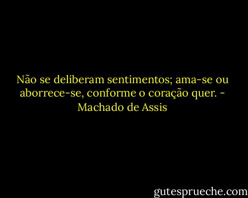 Não se deliberam sentimentos; ama-se ou aborrece-se, conforme o coração quer. - Machado de Assis
