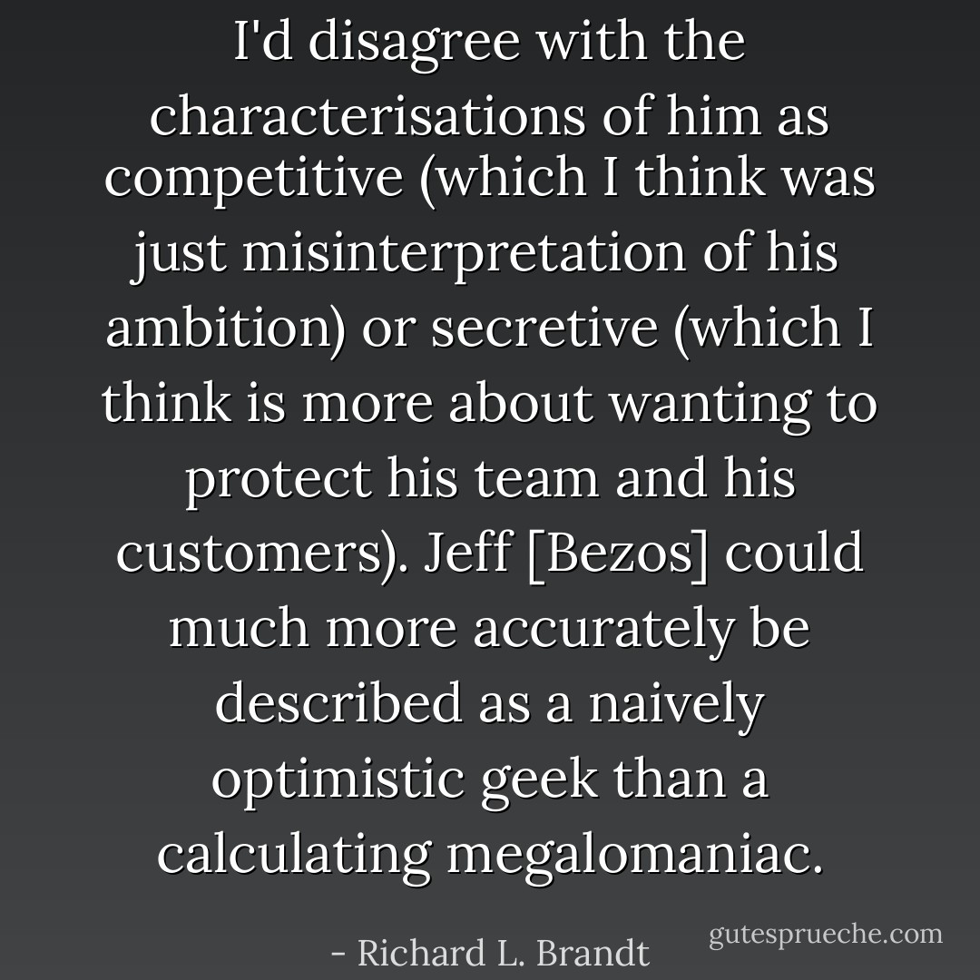 I'd disagree with the characterisations of him as competitive (which I think was just misinterpretation of his ambition) or secretive (which I think is more about wanting to protect his team and his customers). Jeff [Bezos] could much more accurately be described as a naively optimistic geek than a calculating megalomaniac. - Richard L. Brandt