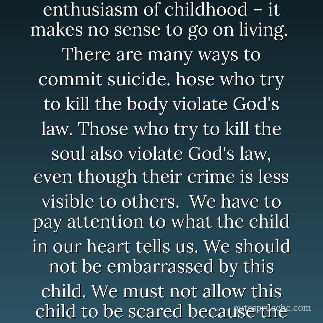 Sometimes an uncontrollable feeling of sadness grips us, he said. We recognize that the magic moment of the day has passed and that we’ve done nothing about it. Life begins to conceal its magic and its art.<br /><br />We have to listen to the child we once were, the child who still exists inside us. That child understands magic moments. We can stifle its cries, but we cannot silence its voice.<br /><br />The child we once were is still there. Blessed are the children, for theirs is the kingdom of heaven.<br /><br />If we are not reborn – if we cannot learn to look at life with the innocence and the enthusiasm of childhood – it makes no sense to go on living.<br /><br />There are many ways to commit suicide. hose who try to kill the body violate God's law. Those who try to kill the soul also violate God's law, even though their crime is less visible to others.<br /><br />We have to pay attention to what the child in our heart tells us. We should not be embarrassed by this child. We must not allow this child to be scared because the child is alone and almost never heard.<br /><br />We must allow the child to take the reins of our lives. The child knows that each day is different from every other day.<br /><br />We have to allow it to feel loved again. We must please this child – even if this means that we act in ways we are not used to, in ways that may seem foolish to others.<br /><br />Remember that human wisdom is madness in the eyes of God. But if we listen to the child who lives in our soul, our eyes will grow bright. If we do not lose contact with that child, we will not lose contact with life. - Paulo Coelho