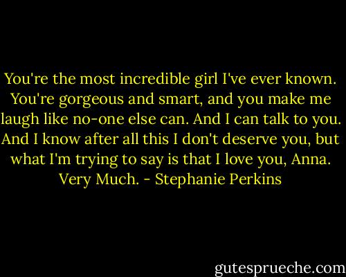 You're the most incredible girl I've ever known. You're gorgeous and smart, and you make me laugh like no-one else can. And I can talk to you. And I know after all this I don't deserve you, but what I'm trying to say is that I love you, Anna. Very Much. - Stephanie Perkins
