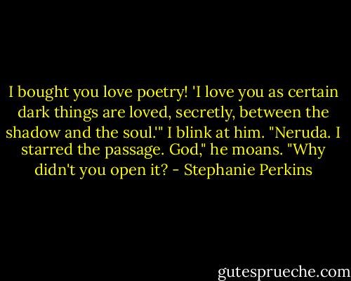 I bought you love poetry! 'I love you as certain dark things are loved, secretly, between the shadow and the soul.'" I blink at him. "Neruda. I starred the passage. God," he moans. "Why didn't you open it? - Stephanie Perkins