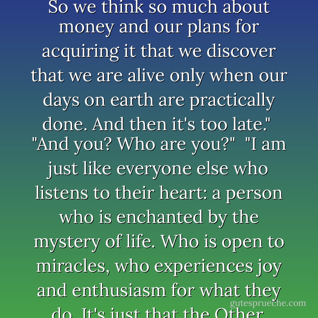 A man runs into an old friend who had somehow never been able to make it in life. "I should give him some money", he thinks. But instead he learns that his old friend has grown rich and is actually seeking him out to repay the debts he had run up over the years.<br /><br />They go to a bar they used to frequent together and the friend buys drinks for everyone there, When they ask him how he became so successful, he answers that until only a few days ago, he had been living the role of the Other.<br /><br />"What is the Other?", they ask.<br /><br />"The 'Other' is the one who taught me what I should be like, but not what I am. The Other believes that it is out obligations to spend our entire life thinking about how to get our hands on as much money as possible so that we will not die of hunger when we are old. So we think so much about money and our plans for acquiring it that we discover that we are alive only when our days on earth are practically done. And then it's too late."<br /><br />"And you? Who are you?"<br /><br />"I am just like everyone else who listens to their heart: a person who is enchanted by the mystery of life. Who is open to miracles, who experiences joy and enthusiasm for what they do. It's just that the Other, afraid of disappointment, kept me from taking actions".<br /><br />"But there is suffering in life", one of the listeners said.<br /><br />"And there are defeats. No one can avoid them. But it's better to lose some of the battles in the struggle for your dreams than to be defeated without ever even knowing what you're fighting for."<br /><br />"That's it?", another listener asked.<br /><br />"Yes, that's it. When I learned this, I resolved to become the person I had always wanted to be. The Other stood there in the corner of my room, watching me, but I will never let the Other into myself again - even though it has already tried to frighten me, warning me that it's risky not to think about the future."<br /><br />"From the moment that I ousted the Other from my life, the Divine Energy began to perform its miracles". - Paulo Coelho