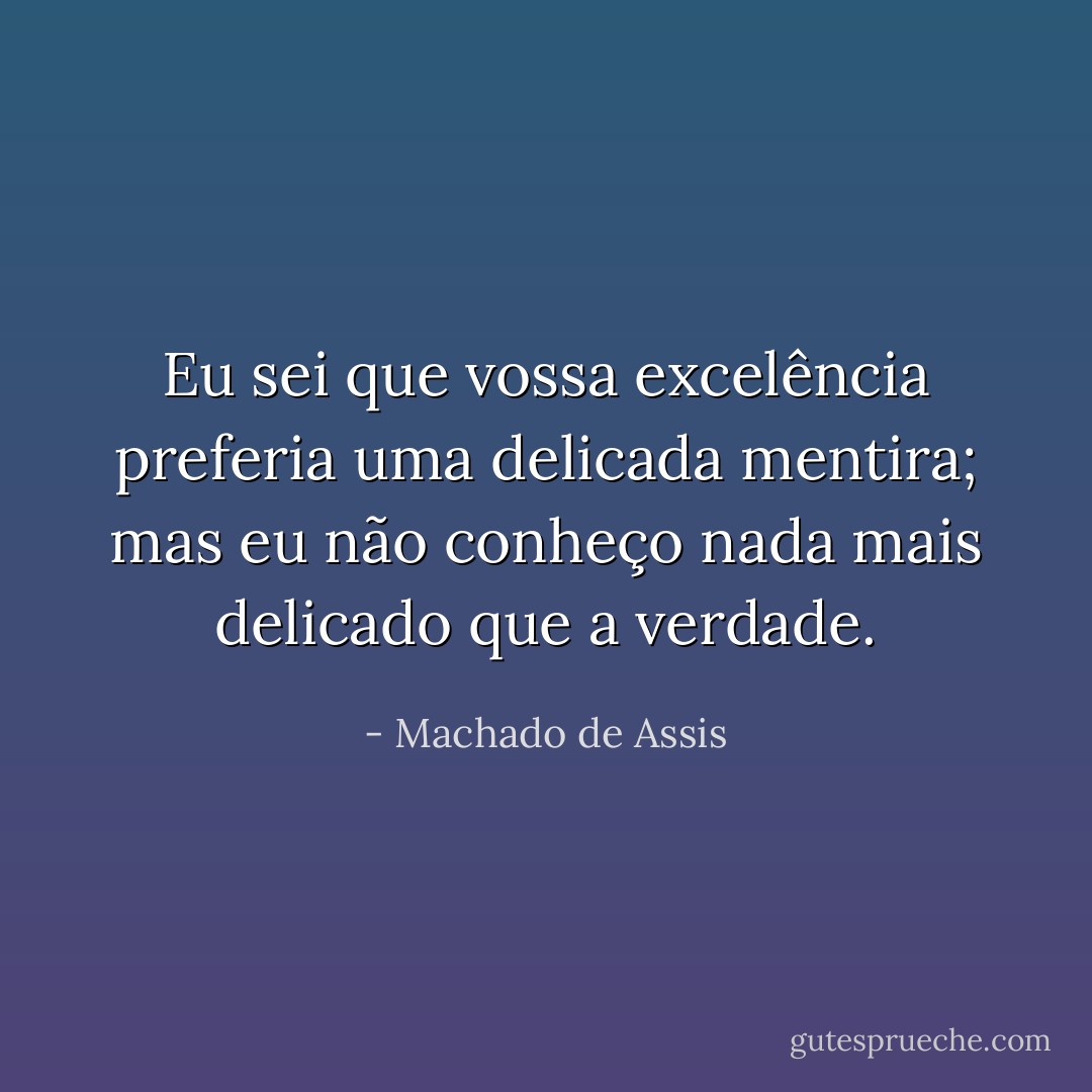 Eu sei que vossa excelência preferia uma delicada mentira; mas eu não conheço nada mais delicado que a verdade. - Machado de Assis