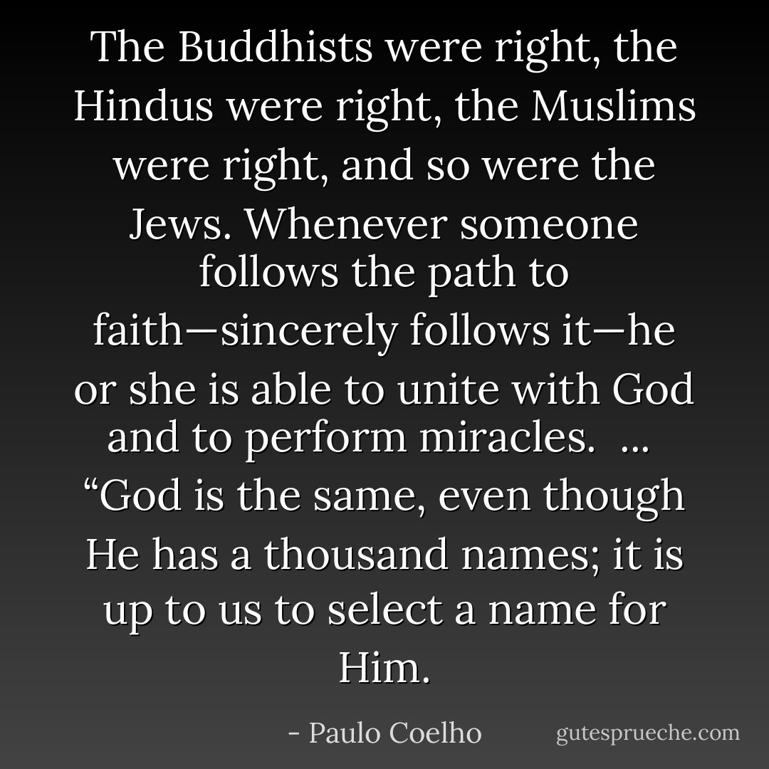 The Buddhists were right, the Hindus were right, the Muslims were right, and so were the Jews. Whenever someone follows the path to faith—sincerely follows it—he or she is able to unite with God and to perform miracles.<br /><br />...<br /><br />“God is the same, even though He has a thousand names; it is up to us to select a name for Him. - Paulo Coelho