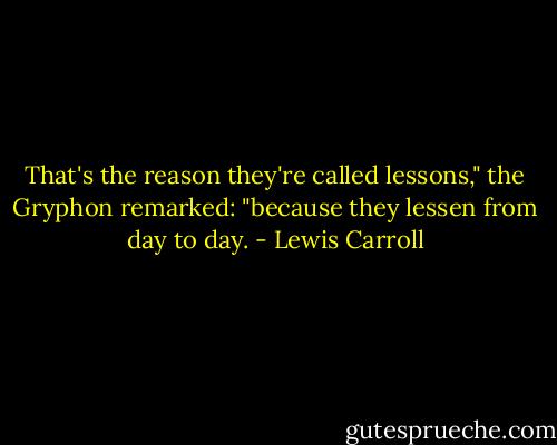 That's the reason they're called lessons," the Gryphon remarked: "because they lessen from day to day. - Lewis Carroll