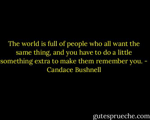 The world is full of people who all want the same thing, and you have to do a little something extra to make them remember you. - Candace Bushnell