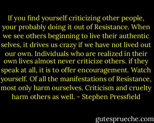 If you find yourself criticizing other people, your probably doing it out of Resistance. When we see others beginning to live their authentic selves, it drives us crazy if we have not lived out our own.<br />Individuals who are realized in their own lives almost never criticize others. if they speak at all, it is to offer encouragement. Watch yourself. Of all the manifestations of Resistance, most only harm ourselves. Criticism and cruelty harm others as well. - Stephen Pressfield