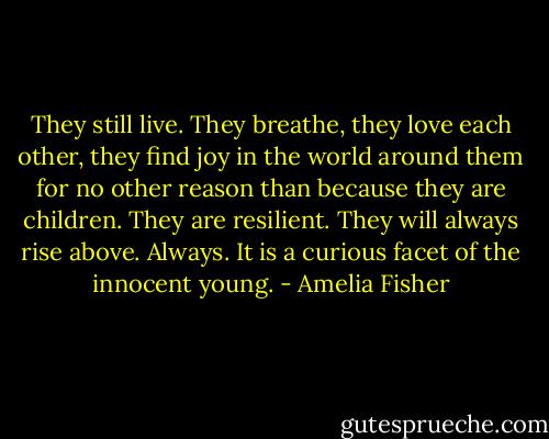 They still live. They breathe, they love each other, they find joy in the world around them for no other reason than because they are children. They are resilient. They will always rise above. Always. It is a curious facet of the innocent young. - Amelia Fisher