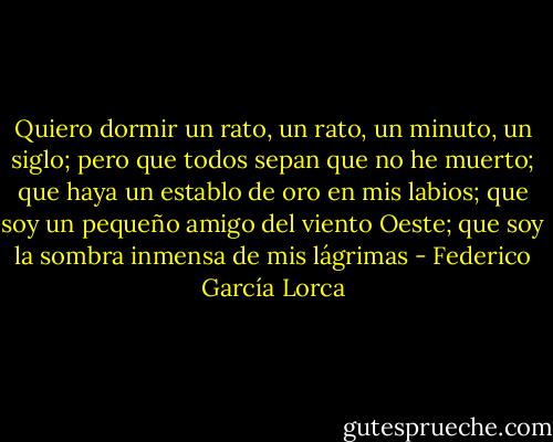 Quiero dormir un rato,<br />un rato, un minuto, un siglo;<br />pero que todos sepan que no he muerto;<br />que haya un establo de oro en mis labios;<br />que soy un pequeño amigo del viento Oeste;<br />que soy la sombra inmensa de mis lágrimas - Federico García Lorca