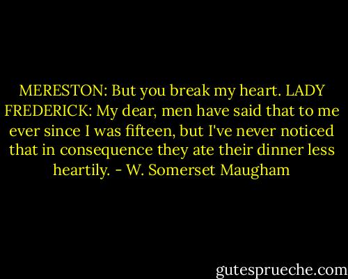 MERESTON: But you break my heart.<br />LADY FREDERICK: My dear, men have said that to me ever since I was fifteen, but I've never noticed that in consequence they ate their dinner less heartily. - W. Somerset Maugham
