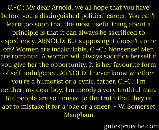C.-C.: My dear Arnold, we all hope that you have before you a distinguished political career. You can't learn too soon that the most useful thing about a principle is that it can always be sacrificed to expediency.<br />ARNOLD: But supposing it doesn't come off? Women are incalculable.<br />C.-C.: Nonsense! Men are romantic. A woman will always sacrifice herself if you give her the opportunity. It is her favourite form of self-indulgence.<br />ARNOLD: I never know whether you're a humorist or a cynic, father.<br />C.-C.: I'm neither, my dear boy; I'm merely a very truthful man. But people are so unused to the truth that they're apt to mistake it for a joke or a sneer. - W. Somerset Maugham