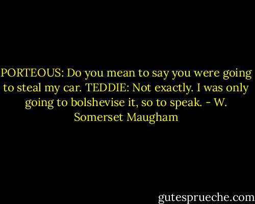 PORTEOUS: Do you mean to say you were going to steal my car.<br />TEDDIE: Not exactly. I was only going to bolshevise it, so to speak. - W. Somerset Maugham