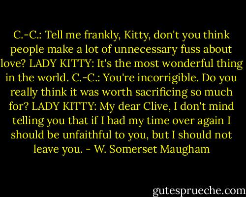 C.-C.: Tell me frankly, Kitty, don't you think people make a lot of unnecessary fuss about love?<br />LADY KITTY: It's the most wonderful thing in the world.<br />C.-C.: You're incorrigible. Do you really think it was worth sacrificing so much for?<br />LADY KITTY: My dear Clive, I don't mind telling you that if I had my time over again I should be unfaithful to you, but I should not leave you. - W. Somerset Maugham