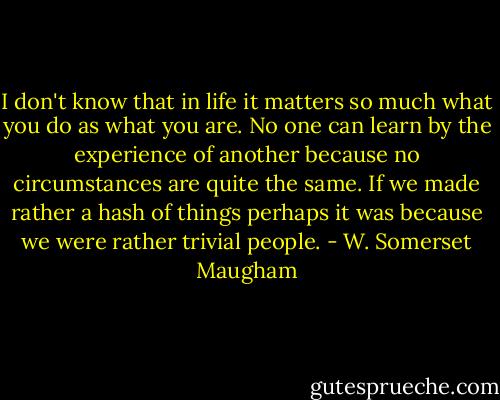 I don't know that in life it matters so much what you do as what you are. No one can learn by the experience of another because no circumstances are quite the same. If we made rather a hash of things perhaps it was because we were rather trivial people. - W. Somerset Maugham