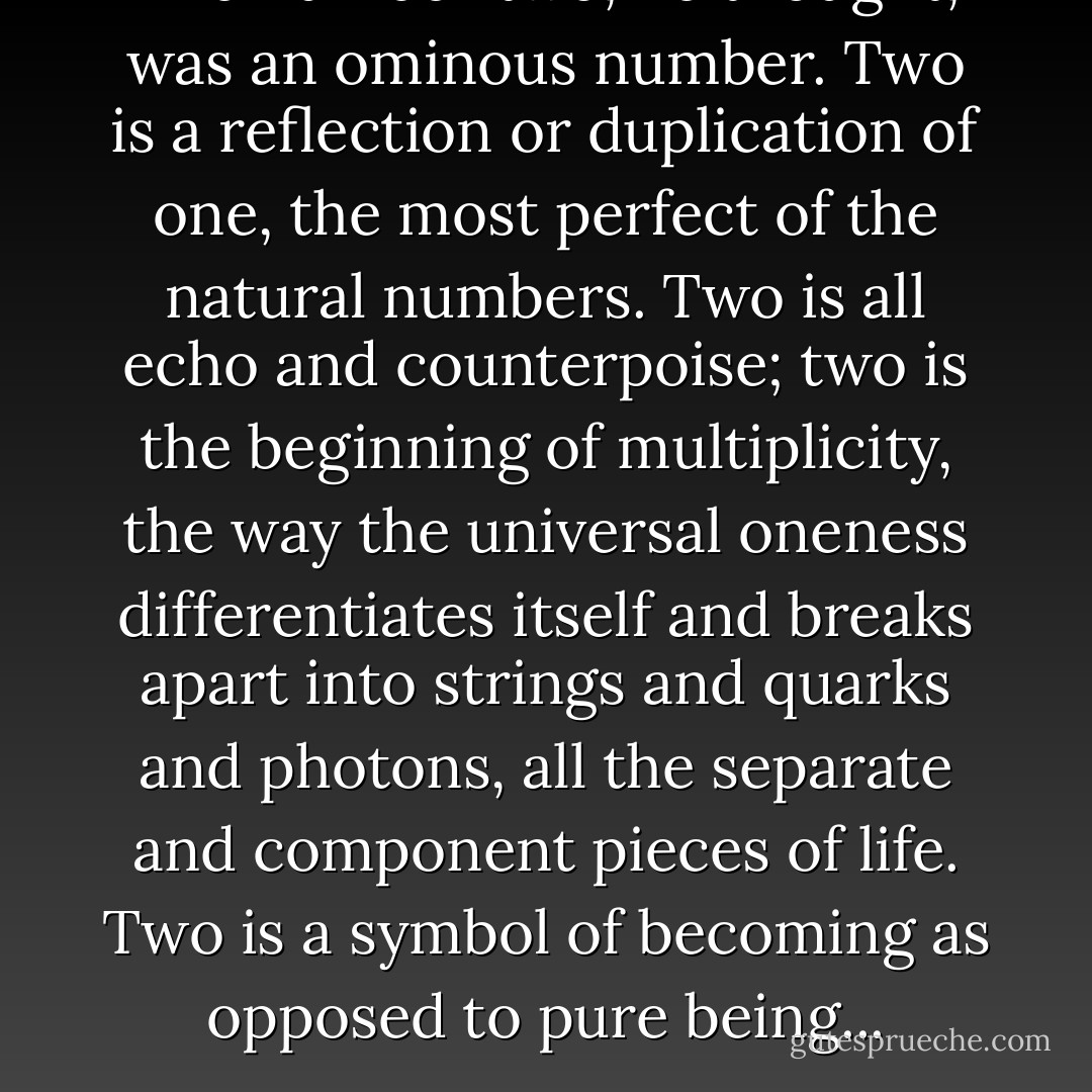 The number two, he thought, was an ominous number. Two is a reflection or duplication of one, the most perfect of the natural numbers. Two is all echo and counterpoise; two is the beginning of multiplicity, the way the universal oneness differentiates itself and breaks apart into strings and quarks and photons, all the separate and component pieces of life. Two is a symbol of becoming as opposed to pure being... - David Zindell