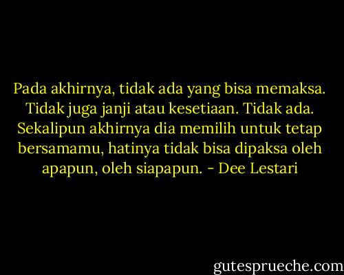 Pada akhirnya, tidak ada yang bisa memaksa. Tidak juga janji atau kesetiaan. Tidak ada. Sekalipun akhirnya dia memilih untuk tetap bersamamu, hatinya tidak bisa dipaksa oleh apapun, oleh siapapun. - Dee Lestari