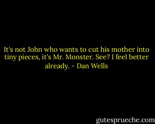 It's not John who wants to cut his mother into tiny pieces, it's Mr. Monster. See? I feel better already. - Dan Wells