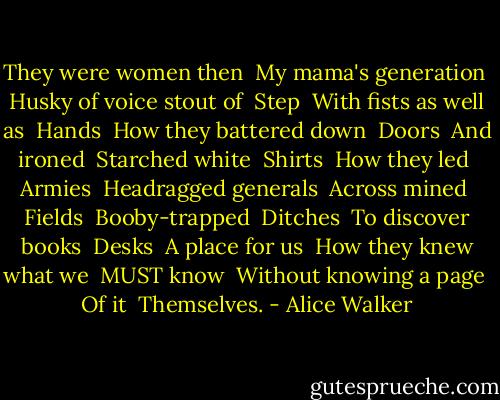 They were women then<br /> My mama's generation<br /> Husky of voice stout of<br /> Step<br /> With fists as well as<br /> Hands<br /> How they battered down<br /> Doors<br /> And ironed<br /> Starched white<br /> Shirts<br /> How they led<br /> Armies<br /> Headragged generals<br /> Across mined<br /> Fields<br /> Booby-trapped<br /> Ditches<br /> To discover books<br /> Desks<br /> A place for us<br /> How they knew what we<br /> MUST know<br /> Without knowing a page<br /> Of it<br /> Themselves. - Alice Walker