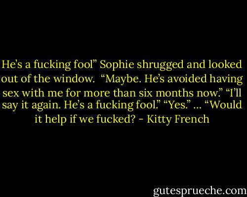 He’s a fucking fool”<br />Sophie shrugged and looked out of the window. <br />“Maybe. He’s avoided having sex with me for more than six months now.”<br />“I’ll say it again. He’s a fucking fool.”<br />“Yes.”<br />…<br />“Would it help if we fucked? - Kitty French