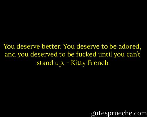 You deserve better. You deserve to be adored, and you deserved to be fucked until you can’t stand up. - Kitty French