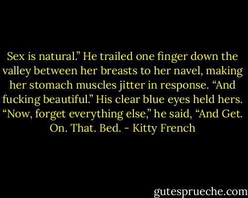 Sex is natural.” He trailed one finger down the valley between her breasts to her navel, making her stomach muscles jitter in response. “And fucking beautiful.” His clear blue eyes held hers. “Now, forget everything else,” he said, “And Get. On. That. Bed. - Kitty French